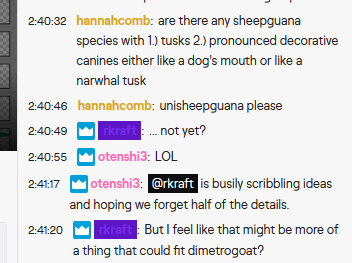 A screenshot of a twitch chat:
hannahcomb: are there any sheepguana species with 1.) tusks 2.) pronounced decorative canines either like a dog's mouth or like a narwhal tusk
hannacomb: unisheepguana please
rkraft: ...not yet?
otenshi3: LOL
otenshi3: @rkraft is busily scribbling ideas and hoping we forget half the details.
rkraft: But I feel like that might be more of a thing that could fit dimetrogoat?